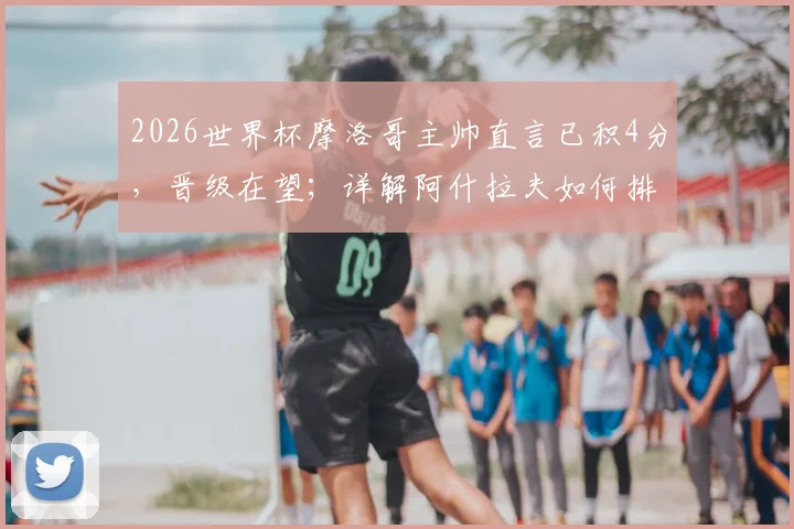 2026世界杯摩洛哥主帅直言已积4分,晋级在望;详解阿什拉夫如何排除场外干扰,专注比赛备战