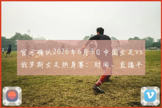 官方确认2026年6月3日中国女足vs俄罗斯女足热身赛:时间、直播平台及购票指南全解析