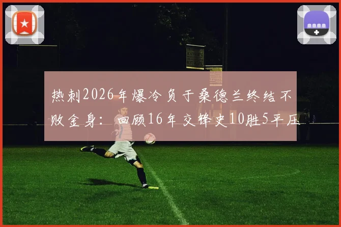 热刺2026年爆冷负于桑德兰终结不败金身:回顾16年交锋史10胜5平压倒性优势,附比赛分析与双方近况