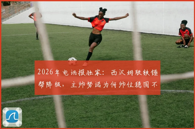 2026年电讯报独家：西汉姆联铁锤帮降级，主帅努诺为何帅位稳固不被解雇？