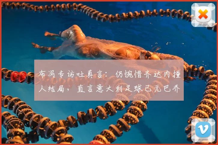 布冯专访吐真言:仍惋惜齐达内撞人结局,直言意大利足球已无巴乔式天才球员