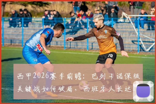 西甲2026赛季前瞻:巴列卡诺保级关键战如何破局,西班牙人长达14轮不胜困局分析