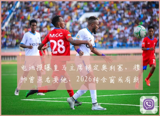 电讯报曝皇马主席锁定奥利塞，穆帅曾点名要他，2026转会窗或有新动向