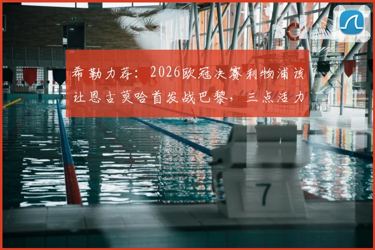 希勒力荐:2026欧冠决赛利物浦该让恩古莫哈首发战巴黎,三点活力是关键