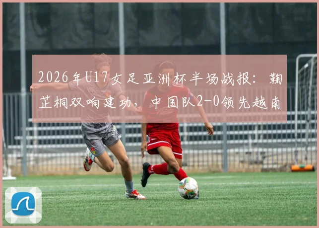 2026年U17女足亚洲杯半场战报：鞠芷桐双响建功，中国队2-0领先越南，附赛事技术分析与未来赛程看点