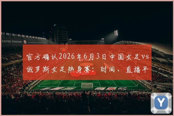官方确认2026年6月3日中国女足vs俄罗斯女足热身赛：时间、直播平台及购票指南全解析
