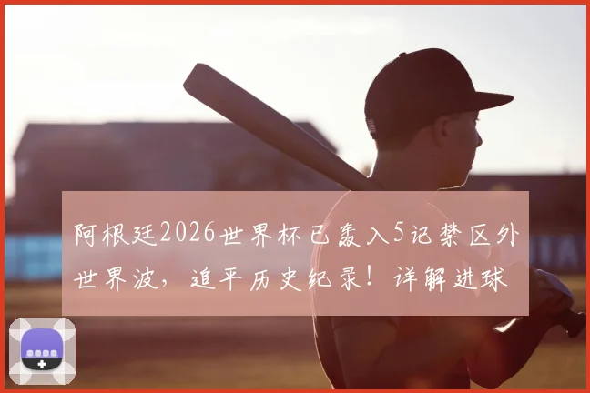 阿根廷2026世界杯已轰入5记禁区外世界波,追平历史纪录!详解进球功臣与战术奥秘
