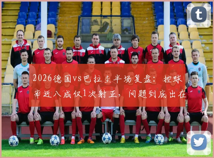 2026德国vs巴拉圭半场复盘:控球率近八成仅1次射正,问题到底出在哪?战术详解与数据解读