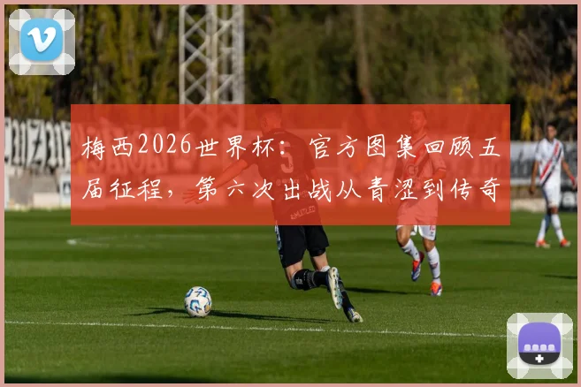 梅西2026世界杯：官方图集回顾五届征程，第六次出战从青涩到传奇