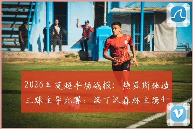 2026年英超半场战报：热苏斯独造三球主导比赛，诺丁汉森林主场4-0大胜桑德兰，怀特与伍德双双破门