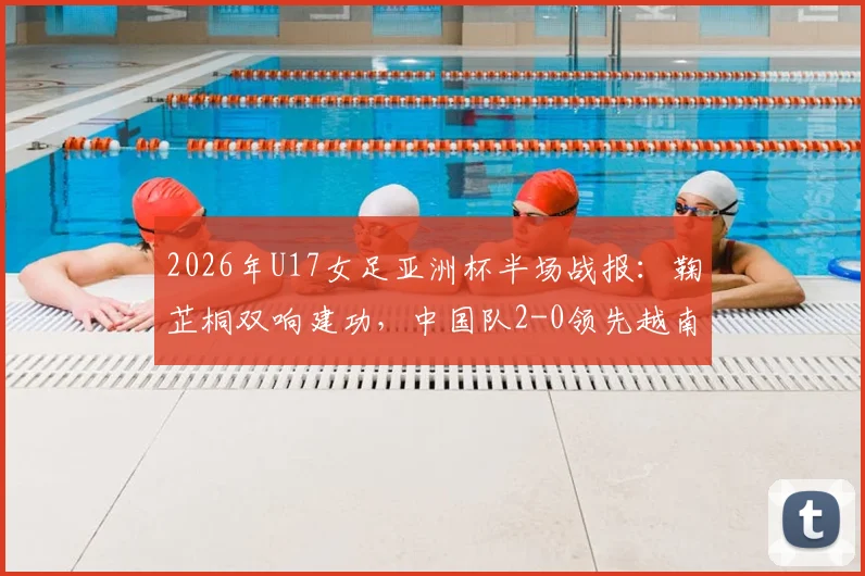 2026年U17女足亚洲杯半场战报:鞠芷桐双响建功,中国队2-0领先越南,附赛事技术分析与未来赛程看点