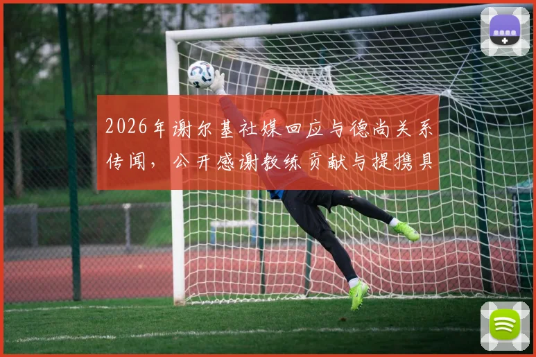 2026年谢尔基社媒回应与德尚关系传闻，公开感谢教练贡献与提携具体内容详解