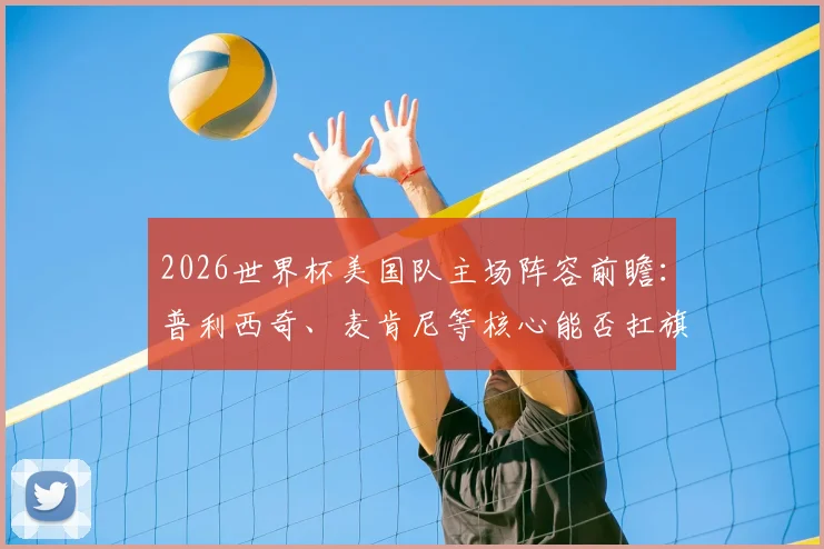 2026世界杯美国队主场阵容前瞻：普利西奇、麦肯尼等核心能否扛旗？附大名单分析与看点预测