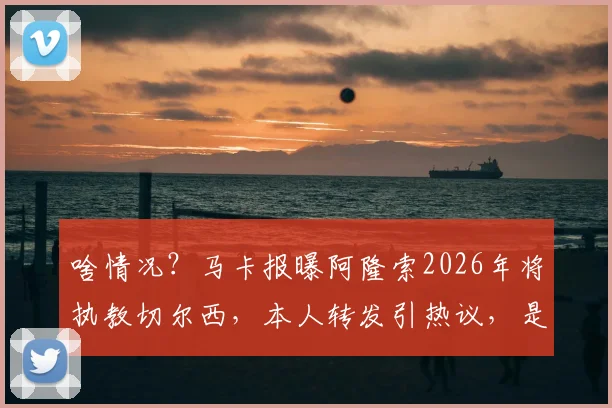 啥情况？马卡报曝阿隆索2026年将执教切尔西，本人转发引热议，是官宣信号还是另有隐情？