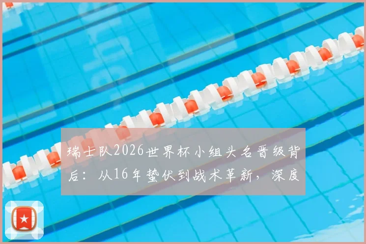瑞士队2026世界杯小组头名晋级背后：从16年蛰伏到战术革新，深度解析瑞士足球的崛起之路
