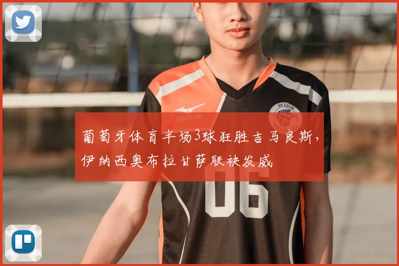 葡萄牙体育半场3球狂胜吉马良斯，伊纳西奥布拉甘萨联袂发威
