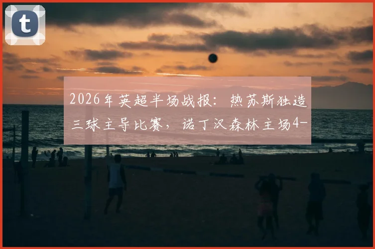 2026年英超半场战报:热苏斯独造三球主导比赛,诺丁汉森林主场4-0大胜桑德兰,怀特与伍德双双破门