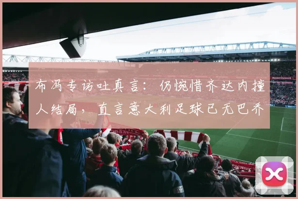 布冯专访吐真言：仍惋惜齐达内撞人结局，直言意大利足球已无巴乔式天才球员