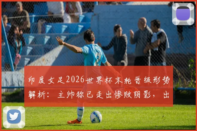 印度女足2026世界杯末轮晋级形势解析：主帅称已走出惨败阴影，出线机会分析