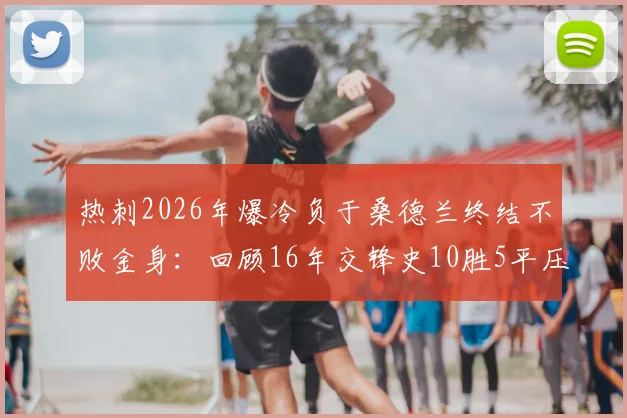 热刺2026年爆冷负于桑德兰终结不败金身：回顾16年交锋史10胜5平压倒性优势，附比赛分析与双方近况