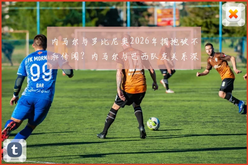 内马尔与罗比尼奥2026年拥抱破不和传闻？内马尔与巴西队友关系深度解读