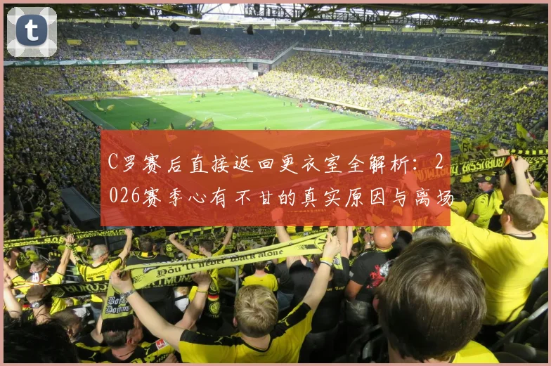C罗赛后直接返回更衣室全解析：2026赛季心有不甘的真实原因与离场背影背后的含义