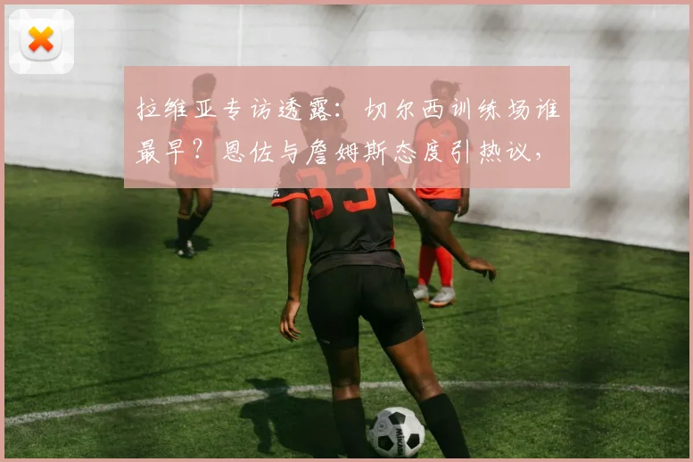 拉维亚专访透露:切尔西训练场谁最早?恩佐与詹姆斯态度引热议,俱乐部2026蜕变之路