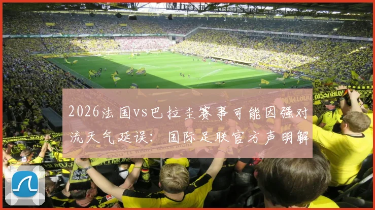 2026法国vs巴拉圭赛事可能因强对流天气延误：国际足联官方声明解读与球迷应对指南