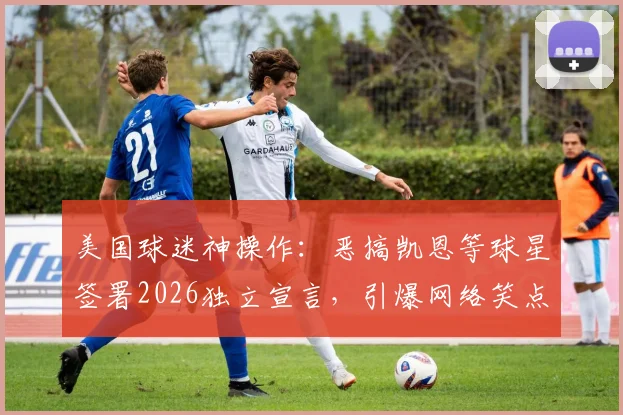 美国球迷神操作:恶搞凯恩等球星签署2026独立宣言,引爆网络笑点与争议