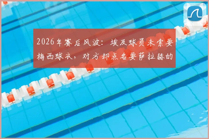 2026年赛后风波：埃及球员未索要梅西球衣，对方却点名要萨拉赫的，埃及足协主席亲述背后缘由