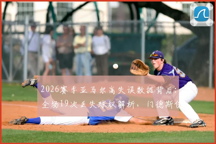 2026赛季亚马尔高失误数据背后:全场19次丢失球权解析,门德斯伤退前13次失权的战术影响与年轻球员成长代价