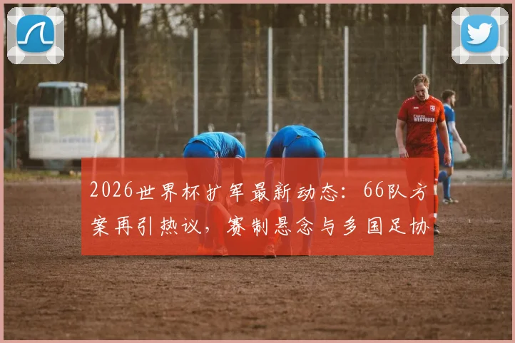 2026世界杯扩军最新动态：66队方案再引热议，赛制悬念与多国足协推动内幕解析