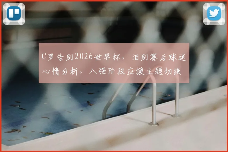 C罗告别2026世界杯，泪别赛后球迷心情分析，八强阶段应援主题切换指南