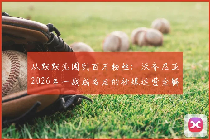 从默默无闻到百万粉丝:沃齐尼亚2026年一战成名后的社媒运营全解析,暴涨秘诀在这里
