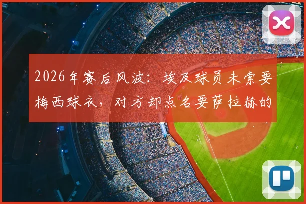 2026年赛后风波：埃及球员未索要梅西球衣，对方却点名要萨拉赫的，埃及足协主席亲述背后缘由
