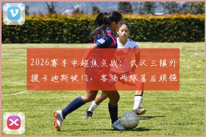 2026赛季中超焦点战：武汉三镇外援卡迪斯破门，客场两球落后顽强扳平上海申花，四外援体系显威