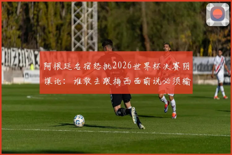 阿根廷名宿怒批2026世界杯决赛阴谋论:谁敢去跟梅西面前说必须输球