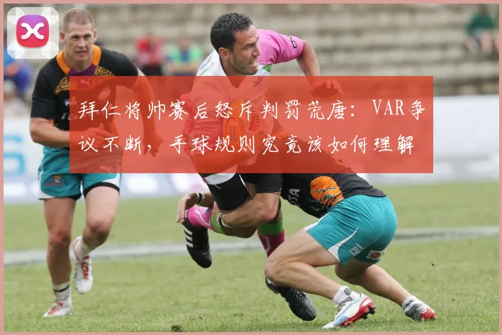 拜仁将帅赛后怒斥判罚荒唐：VAR争议不断，手球规则究竟该如何理解？