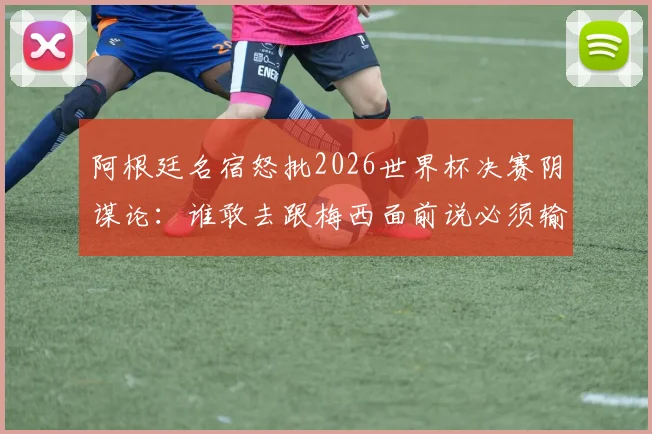 阿根廷名宿怒批2026世界杯决赛阴谋论：谁敢去跟梅西面前说必须输球