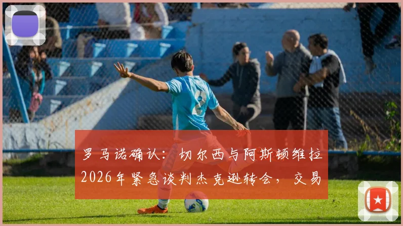 罗马诺确认:切尔西与阿斯顿维拉2026年紧急谈判杰克逊转会,交易进展深度剖析与球员前景解读
