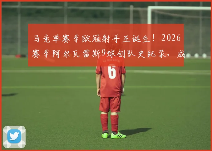 马竞单赛季欧冠射手王诞生!2026赛季阿尔瓦雷斯9球创队史纪录,成马竞欧冠进球第一人