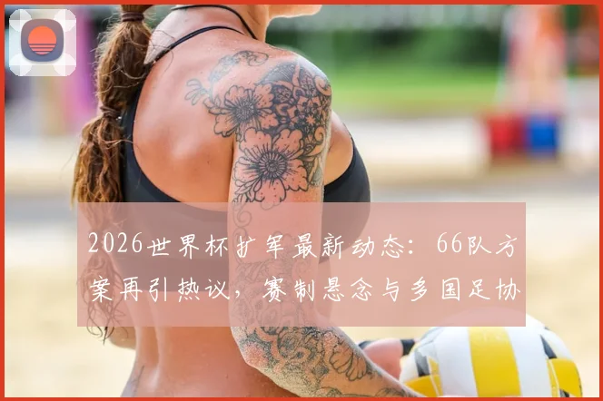 2026世界杯扩军最新动态:66队方案再引热议,赛制悬念与多国足协推动内幕解析