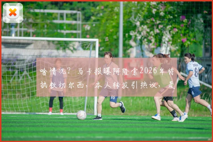 啥情况?马卡报曝阿隆索2026年将执教切尔西,本人转发引热议,是官宣信号还是另有隐情?