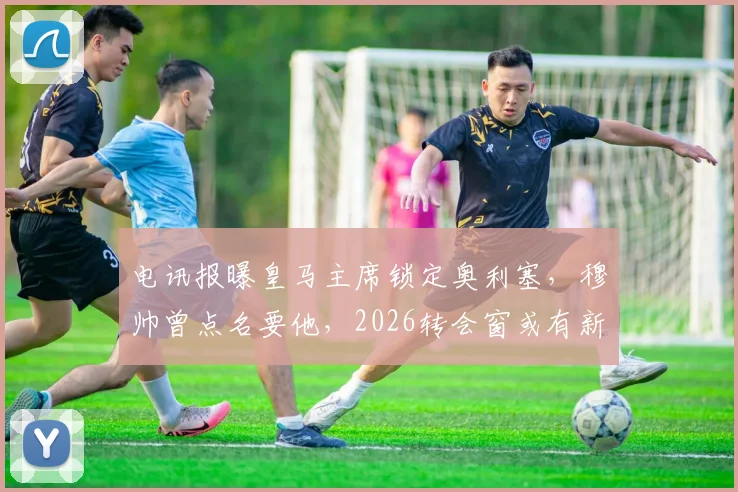 电讯报曝皇马主席锁定奥利塞，穆帅曾点名要他，2026转会窗或有新动向