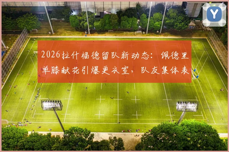 2026拉什福德留队新动态：佩德里单膝献花引爆更衣室，队友集体表态力挺核心