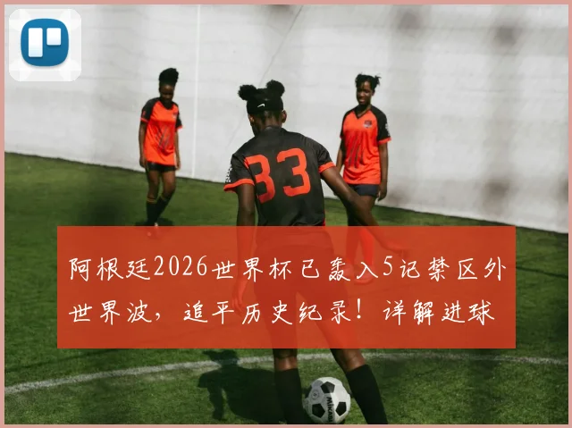 阿根廷2026世界杯已轰入5记禁区外世界波，追平历史纪录！详解进球功臣与战术奥秘