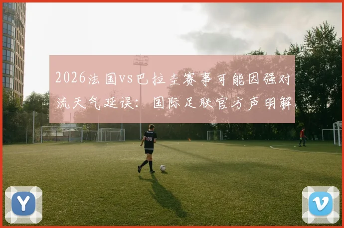 2026法国vs巴拉圭赛事可能因强对流天气延误：国际足联官方声明解读与球迷应对指南