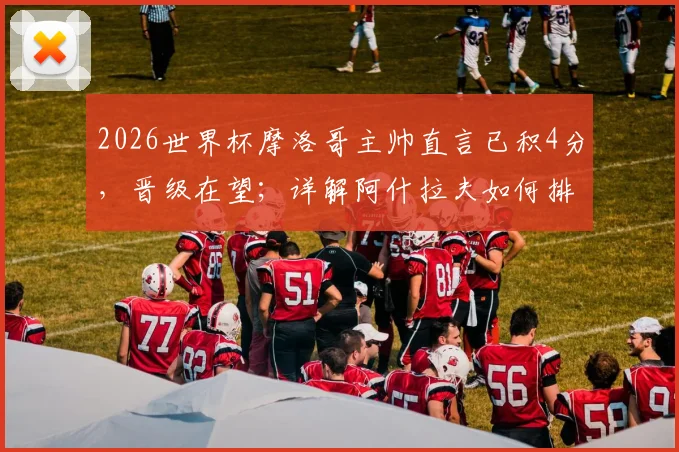 2026世界杯摩洛哥主帅直言已积4分，晋级在望；详解阿什拉夫如何排除场外干扰，专注比赛备战