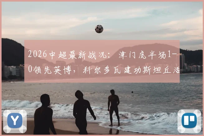 2026中超最新战况：津门虎半场1-0领先英博，科尔多瓦建功斯坦丘活跃，附半场进球回放