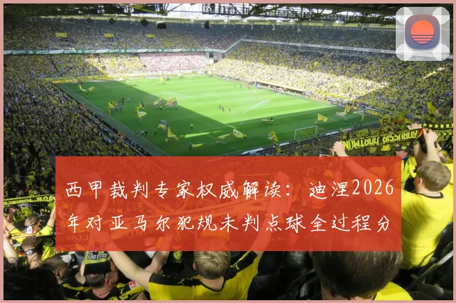 西甲裁判专家权威解读：迪涅2026年对亚马尔犯规未判点球全过程分析与争议焦点